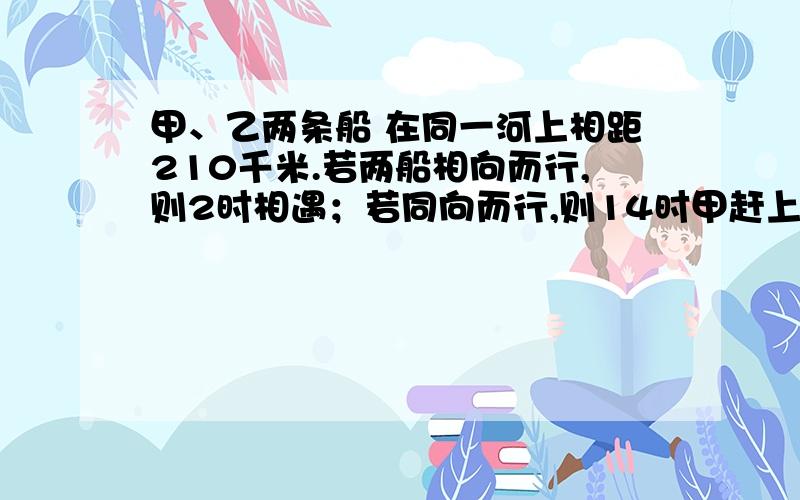 甲、乙两条船 在同一河上相距210千米.若两船相向而行,则2时相遇；若同向而行,则14时甲赶上乙.