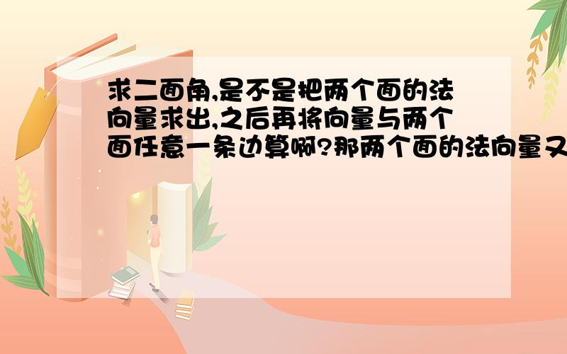 求二面角,是不是把两个面的法向量求出,之后再将向量与两个面任意一条边算啊?那两个面的法向量又是用哪两个边来求啊?