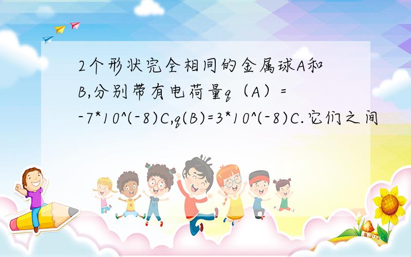 2个形状完全相同的金属球A和B,分别带有电荷量q（A）=-7*10^(-8)C,q(B)=3*10^(-8)C.它们之间