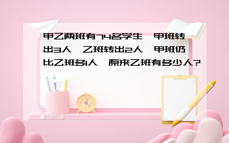 甲乙两班有74名学生,甲班转出3人,乙班转出2人,甲班仍比乙班多1人,原来乙班有多少人?