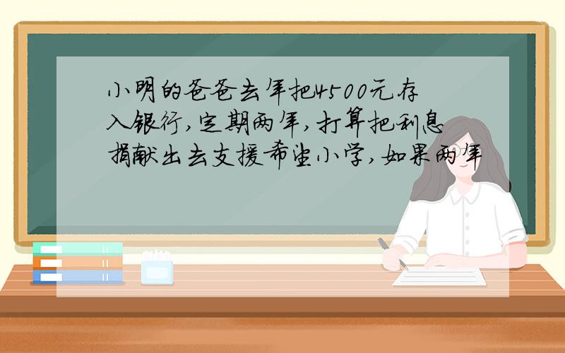 小明的爸爸去年把4500元存入银行,定期两年,打算把利息捐献出去支援希望小学,如果两年