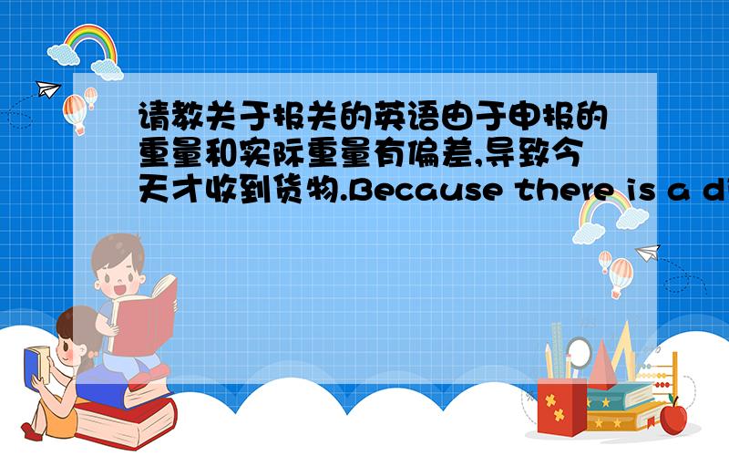 请教关于报关的英语由于申报的重量和实际重量有偏差,导致今天才收到货物.Because there is a divisi