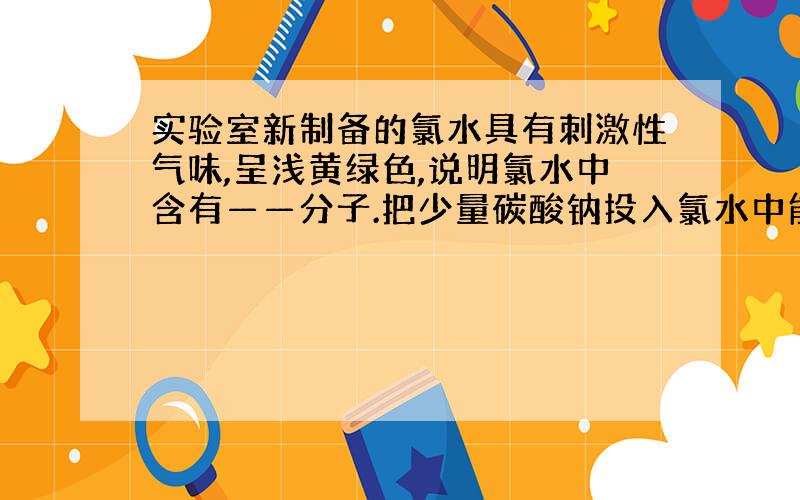 实验室新制备的氯水具有刺激性气味,呈浅黄绿色,说明氯水中含有——分子.把少量碳酸钠投入氯水中能观察到