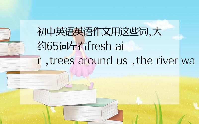 初中英语英语作文用这些词,大约65词左右fresh air ,trees around us ,the river wa