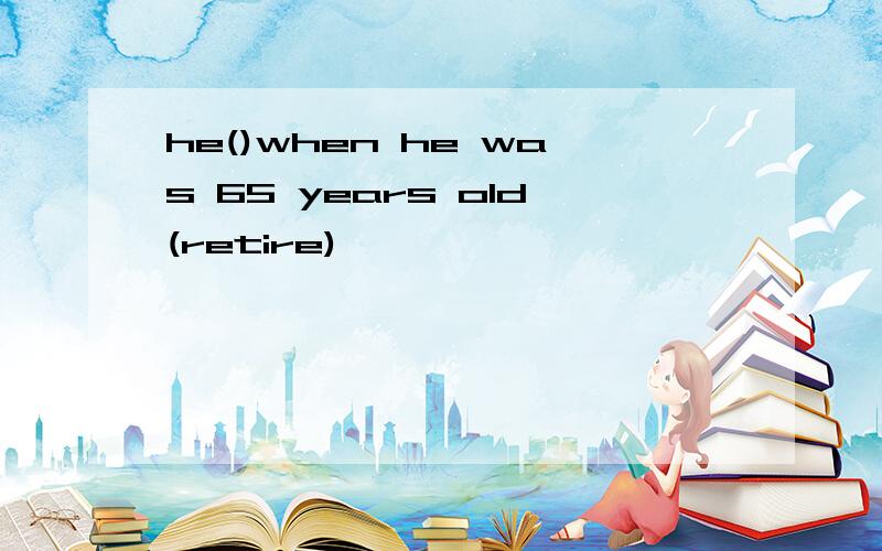 he()when he was 65 years old(retire)