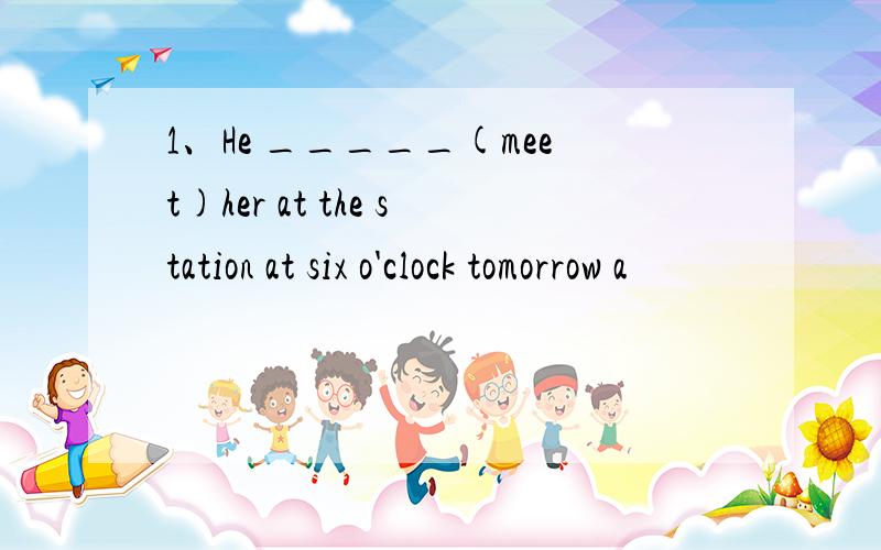 1、He _____(meet)her at the station at six o'clock tomorrow a