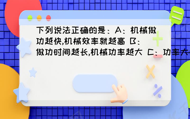 下列说法正确的是：A：机械做功越快,机械效率就越高 B：做功时间越长,机械功率越大 C：功率大的机械比功率小的做功快 D