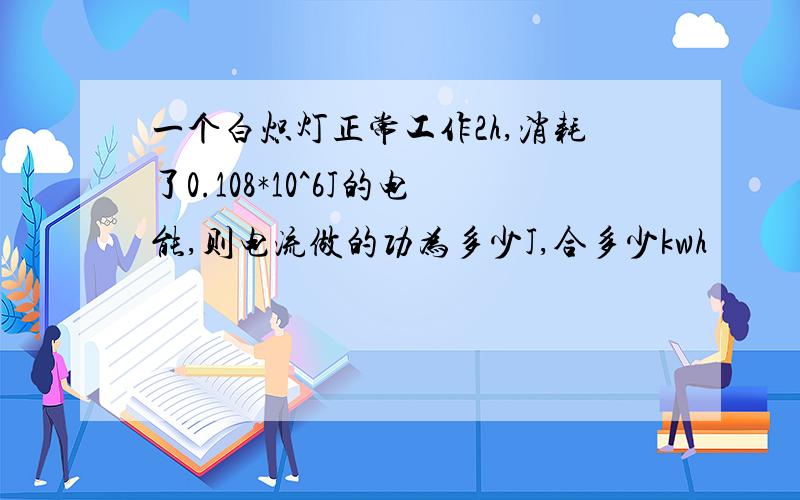 一个白炽灯正常工作2h,消耗了0.108*10^6J的电能,则电流做的功为多少J,合多少kwh