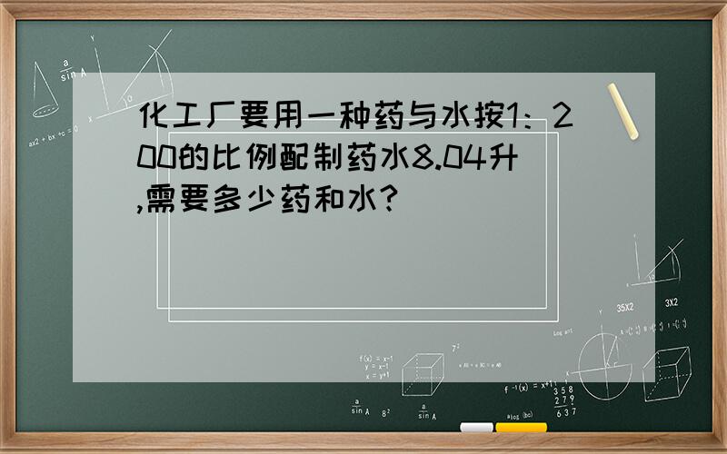 化工厂要用一种药与水按1：200的比例配制药水8.04升,需要多少药和水?