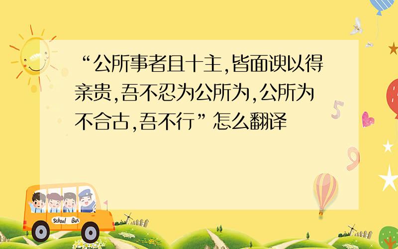 “公所事者且十主,皆面谀以得亲贵,吾不忍为公所为,公所为不合古,吾不行”怎么翻译