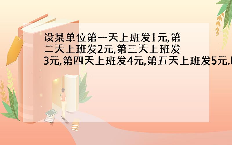 设某单位第一天上班发1元,第二天上班发2元,第三天上班发3元,第四天上班发4元,第五天上班发5元.以此类推,每一天的下一