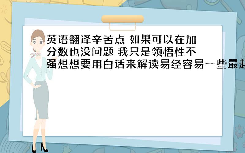 英语翻译辛苦点 如果可以在加分数也没问题 我只是领悟性不强想想要用白话来解读易经容易一些最起码能学点东西 尽量吗 能让我