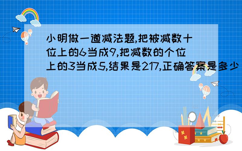 小明做一道减法题,把被减数十位上的6当成9,把减数的个位上的3当成5,结果是217,正确答案是多少