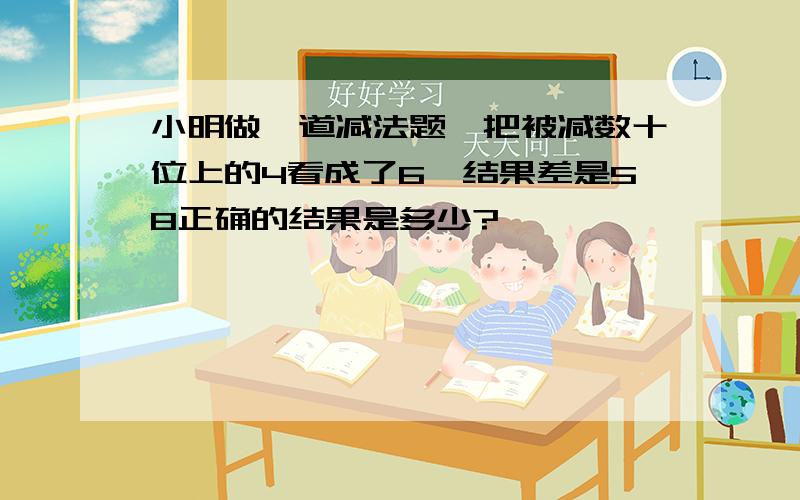 小明做一道减法题,把被减数十位上的4看成了6,结果差是58正确的结果是多少?