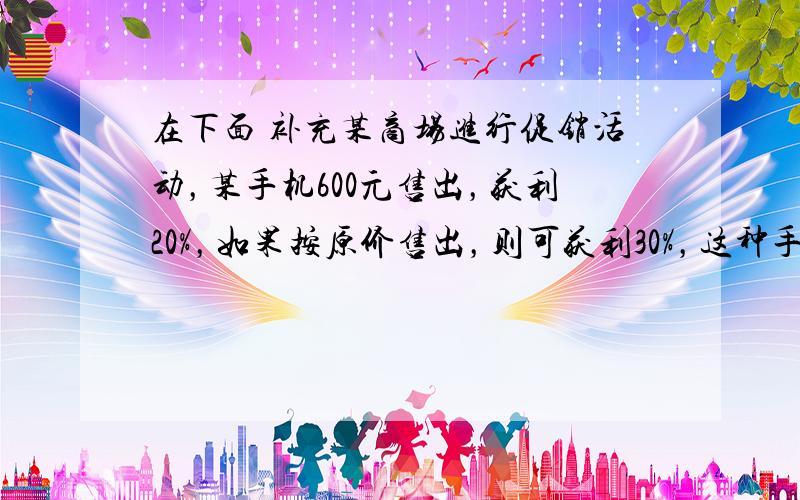 在下面 补充某商场进行促销活动，某手机600元售出，获利20%，如果按原价售出，则可获利30%，这种手机在促销活动中降价