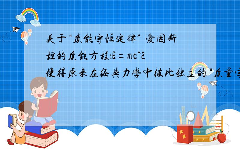 关于“质能守恒定律” 爱因斯坦的质能方程：E=mc^2 使得原来在经典力学中彼此独立的“质量守恒定律”和“能量守恒定律”