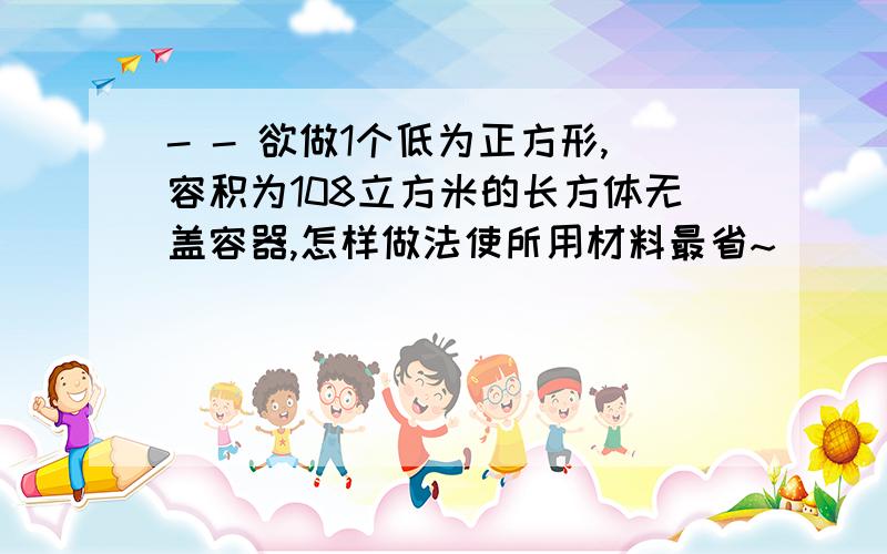 - - 欲做1个低为正方形,容积为108立方米的长方体无盖容器,怎样做法使所用材料最省~