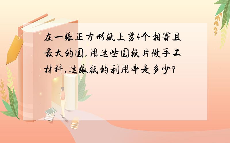 在一张正方形纸上剪4个相等且最大的圆,用这些圆纸片做手工材料,这张纸的利用率是多少?