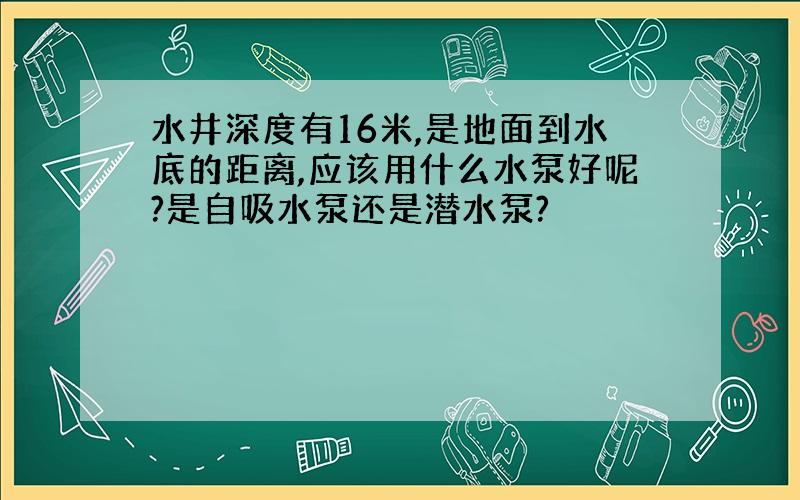 水井深度有16米,是地面到水底的距离,应该用什么水泵好呢?是自吸水泵还是潜水泵?