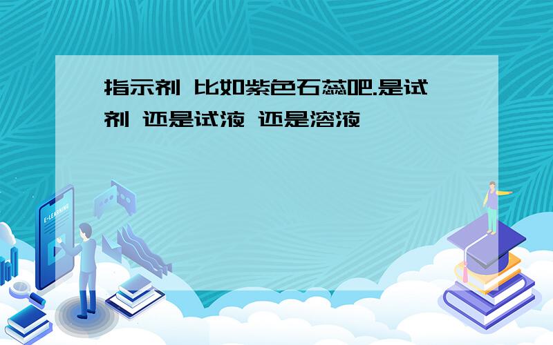 指示剂 比如紫色石蕊吧.是试剂 还是试液 还是溶液