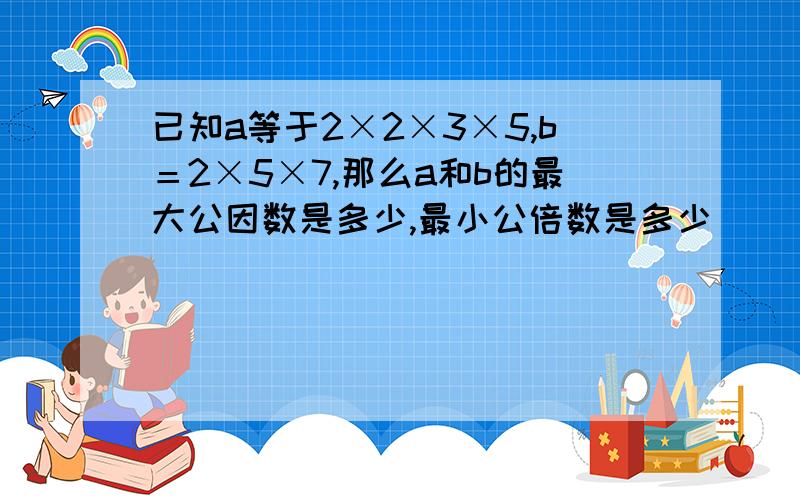 已知a等于2×2×3×5,b＝2×5×7,那么a和b的最大公因数是多少,最小公倍数是多少