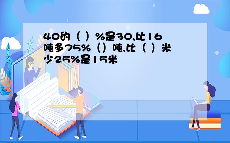 40的（ ）%是30,比16吨多75%（）吨,比（ ）米少25%是15米