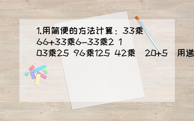 1.用简便的方法计算：33乘66+33乘6-33乘2 103乘25 96乘125 42乘（20+5）用递等式计算.