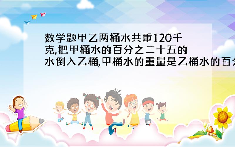 数学题甲乙两桶水共重120千克,把甲桶水的百分之二十五的水倒入乙桶,甲桶水的重量是乙桶水的百分之五十