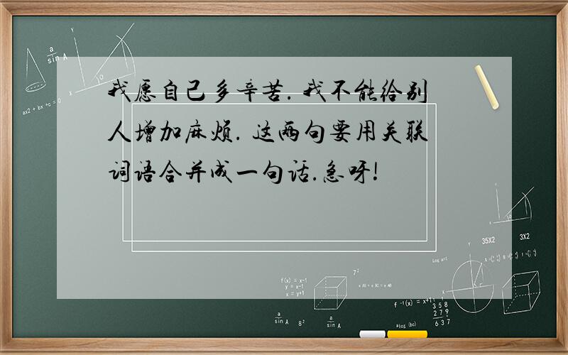 我愿自己多辛苦. 我不能给别人增加麻烦. 这两句要用关联词语合并成一句话.急呀!