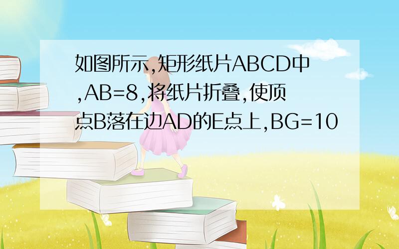 如图所示,矩形纸片ABCD中,AB=8,将纸片折叠,使顶点B落在边AD的E点上,BG=10