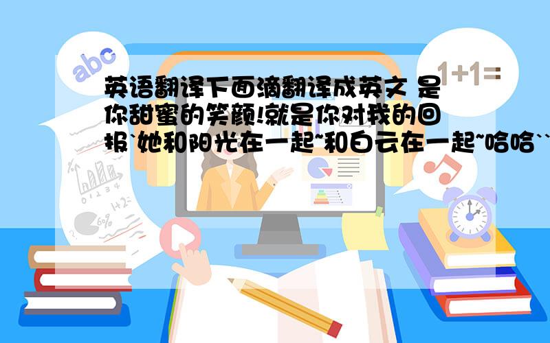 英语翻译下面滴翻译成英文 是你甜蜜的笑颜!就是你对我的回报`她和阳光在一起~和白云在一起~哈哈``我也稍再联系你~明天也