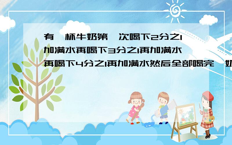 有一杯牛奶第一次喝下2分之1加满水再喝下3分之1再加满水再喝下4分之1再加满水然后全部喝完,奶和水哪个多?