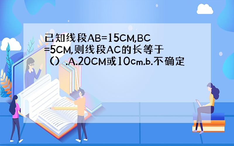 已知线段AB=15CM,BC=5CM,则线段AC的长等于（）.A.20CM或10cm.b.不确定