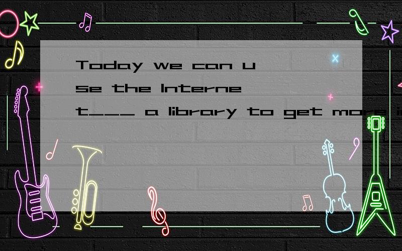 Today we can use the Internet___ a library to get more infor