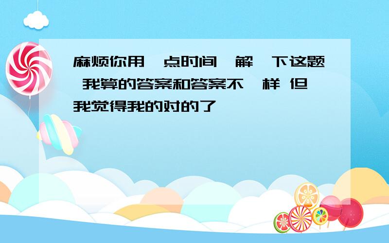 麻烦你用一点时间,解一下这题 我算的答案和答案不一样 但我觉得我的对的了