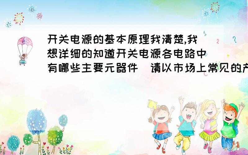 开关电源的基本原理我清楚,我想详细的知道开关电源各电路中有哪些主要元器件(请以市场上常见的产品型号例举),以及这些元器件