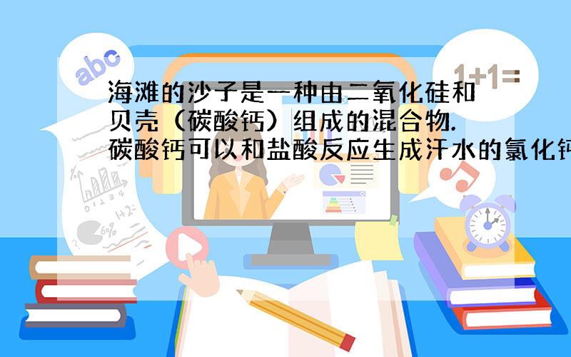 海滩的沙子是一种由二氧化硅和贝壳（碳酸钙）组成的混合物.碳酸钙可以和盐酸反应生成汗水的氯化钙.二氧化硅不溶于水和酸.写一