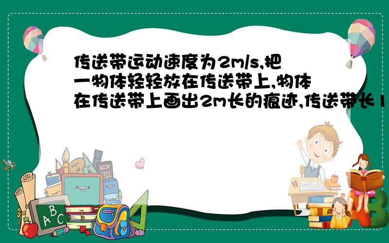 传送带运动速度为2m/s,把一物体轻轻放在传送带上,物体在传送带上画出2m长的痕迹,传送带长10m,这物体在传送