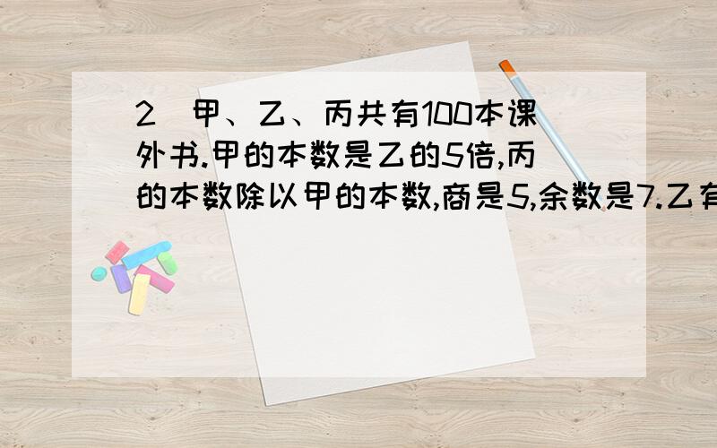 2．甲、乙、丙共有100本课外书.甲的本数是乙的5倍,丙的本数除以甲的本数,商是5,余数是7.乙有多少本书