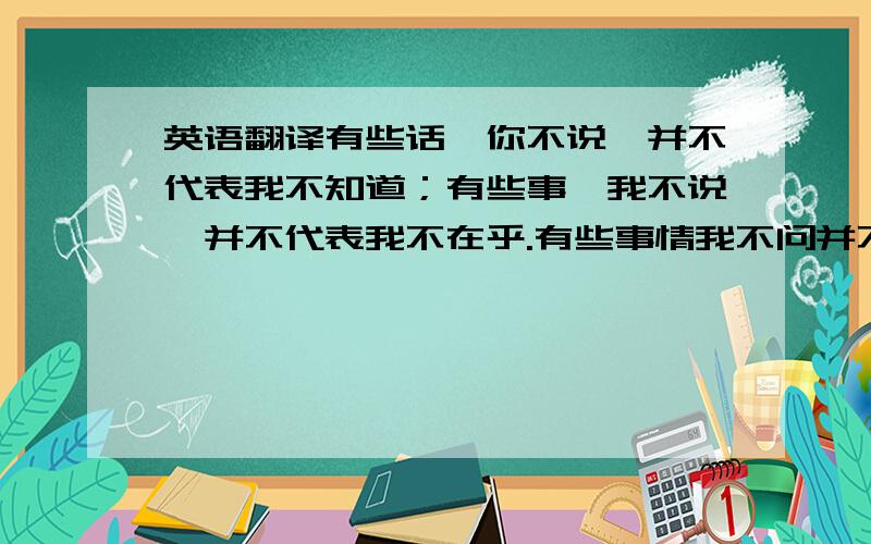 英语翻译有些话,你不说,并不代表我不知道；有些事,我不说,并不代表我不在乎.有些事情我不问并不代表我不知道,有些问题我逃