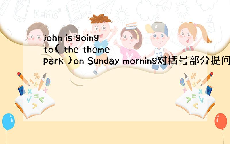 john is going to( the theme park )on Sunday morning对括号部分提问