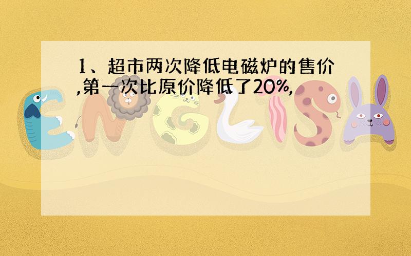 1、超市两次降低电磁炉的售价,第一次比原价降低了20%,