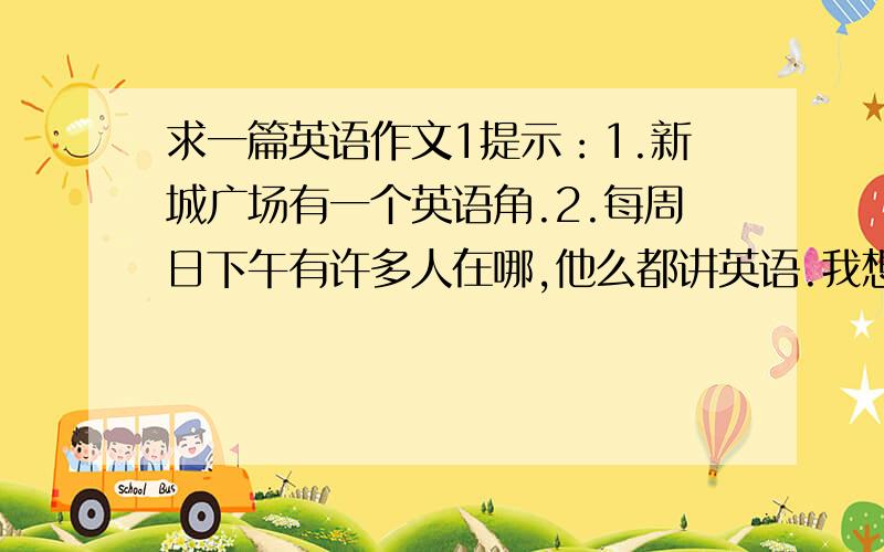 求一篇英语作文1提示：1.新城广场有一个英语角.2.每周日下午有许多人在哪,他么都讲英语.我想他么是大学生活英语爱好者.