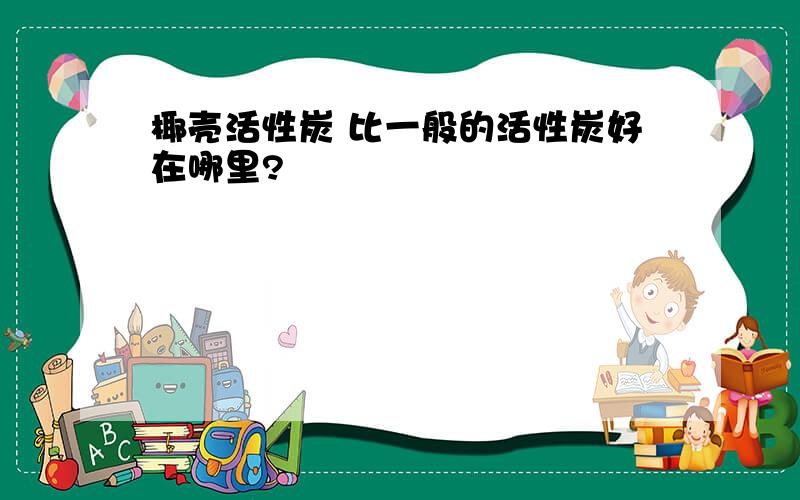 椰壳活性炭 比一般的活性炭好在哪里?