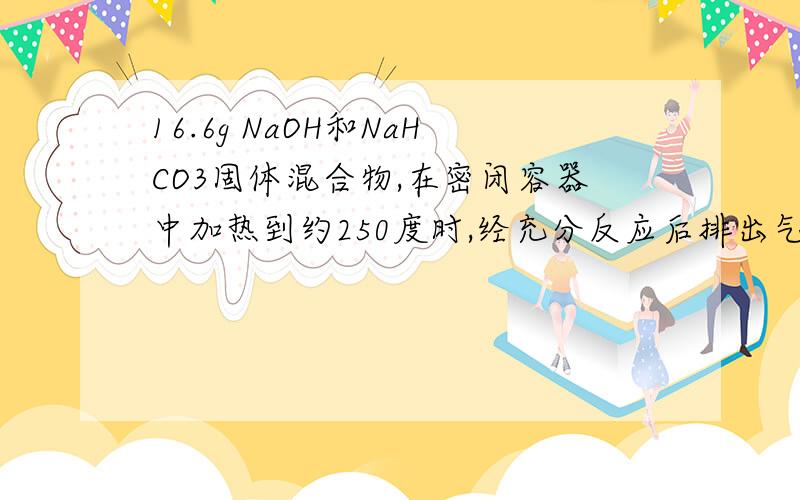 16.6g NaOH和NaHCO3固体混合物,在密闭容器中加热到约250度时,经充分反应后排出气体,冷却,称得剩余固体质