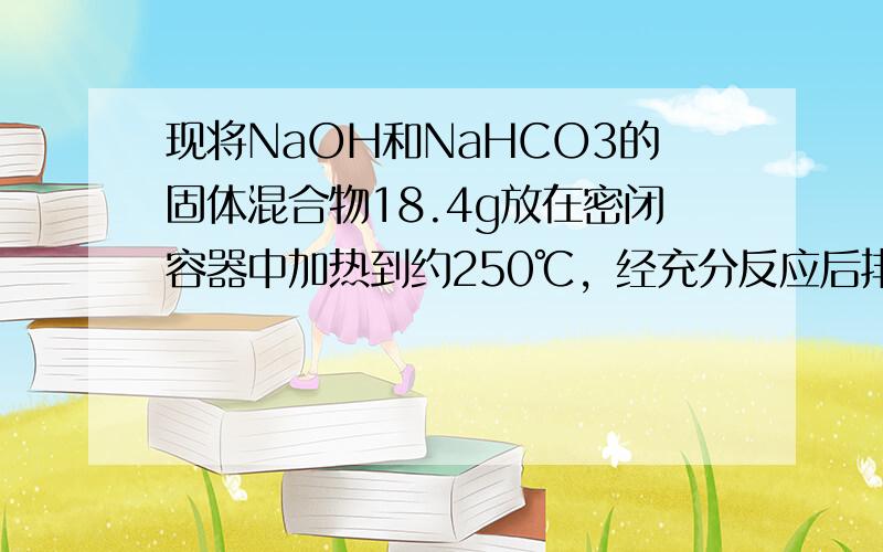 现将NaOH和NaHCO3的固体混合物18.4g放在密闭容器中加热到约250℃，经充分反应后排出气体，冷却，称得剩余固体