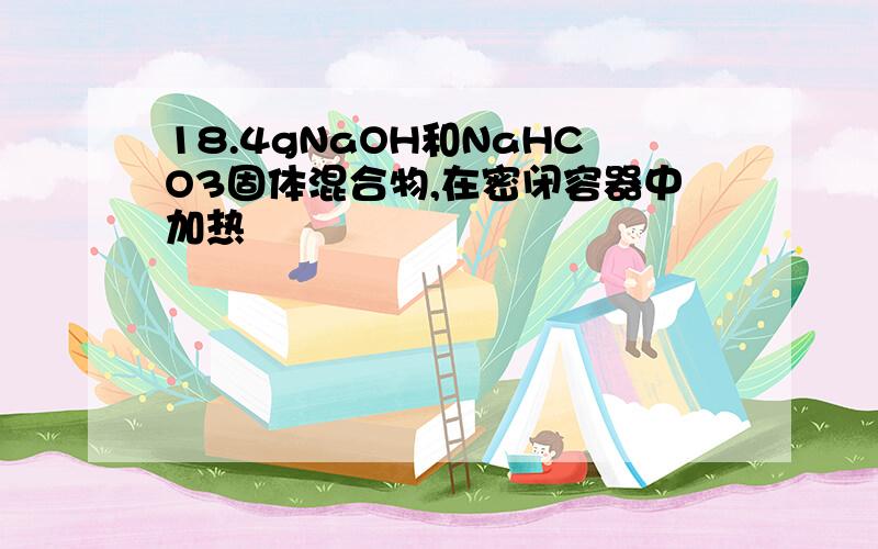 18.4gNaOH和NaHCO3固体混合物,在密闭容器中加热