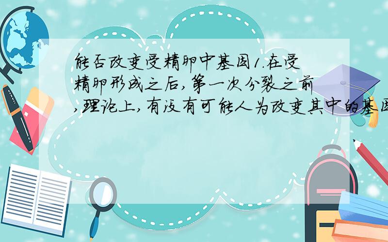 能否改变受精卵中基因1.在受精卵形成之后,第一次分裂之前,理论上,有没有可能人为改变其中的基因,从而改变了这个人的性状.