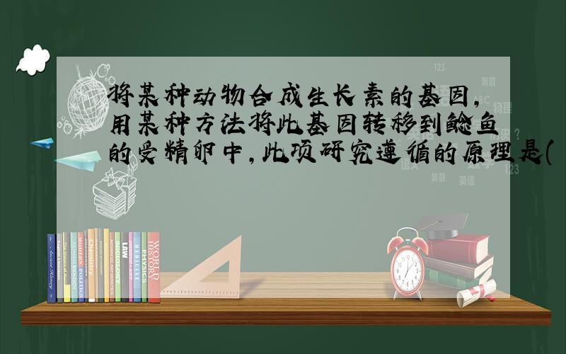 将某种动物合成生长素的基因,用某种方法将此基因转移到鲶鱼的受精卵中,此项研究遵循的原理是( )?