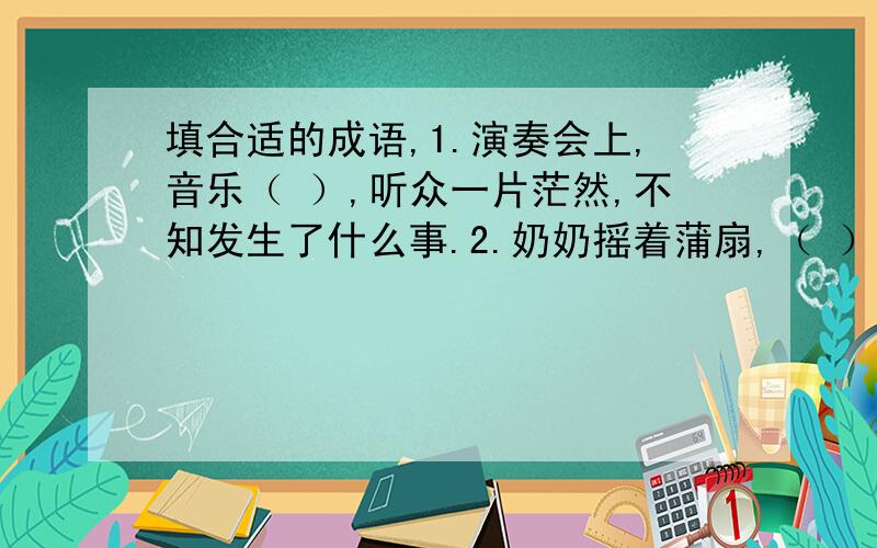 填合适的成语,1.演奏会上,音乐（ ）,听众一片茫然,不知发生了什么事.2.奶奶摇着蒲扇,（ ）地给我讲起了《牛郎织女》